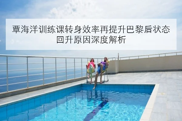 覃海洋训练课转身效率再提升巴黎后状态回升原因深度解析